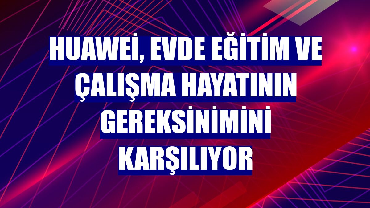 Huawei, evde eğitim ve çalışma hayatının gereksinimini karşılıyor