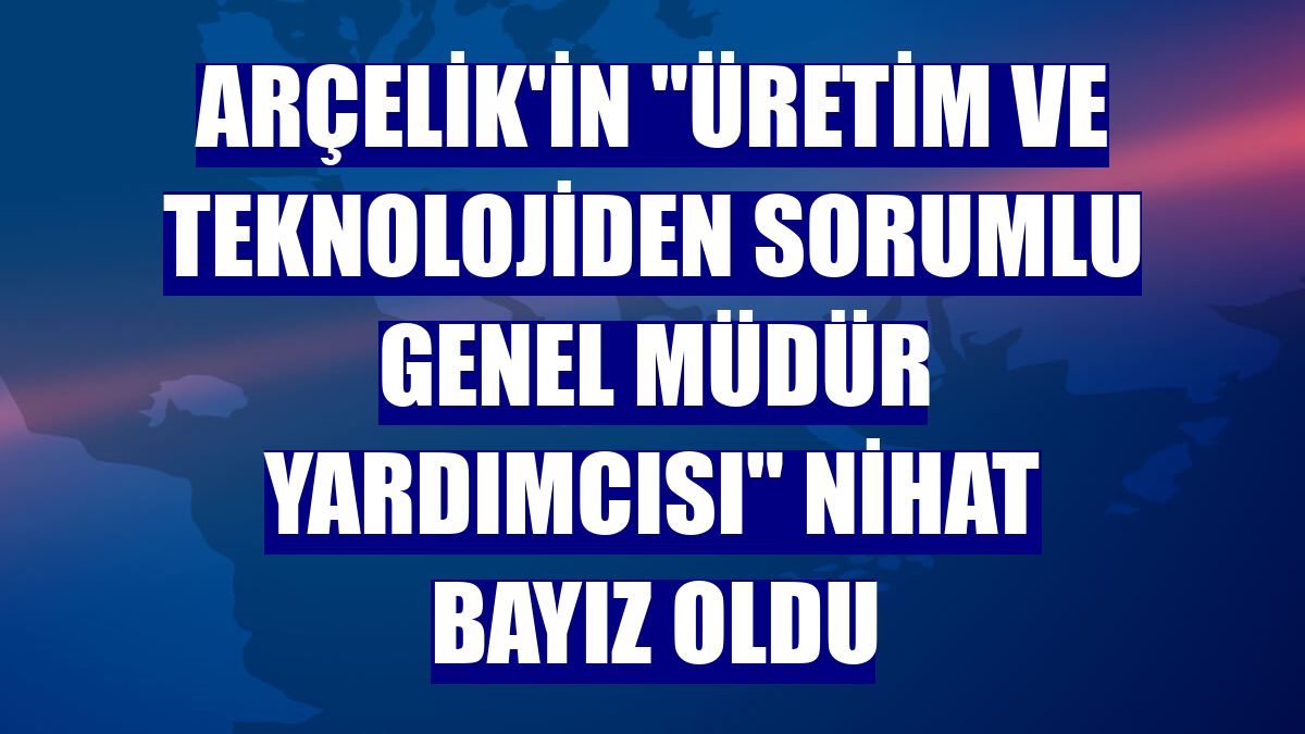 Arçelik'in "Üretim ve Teknolojiden Sorumlu Genel Müdür Yardımcısı" Nihat Bayız oldu