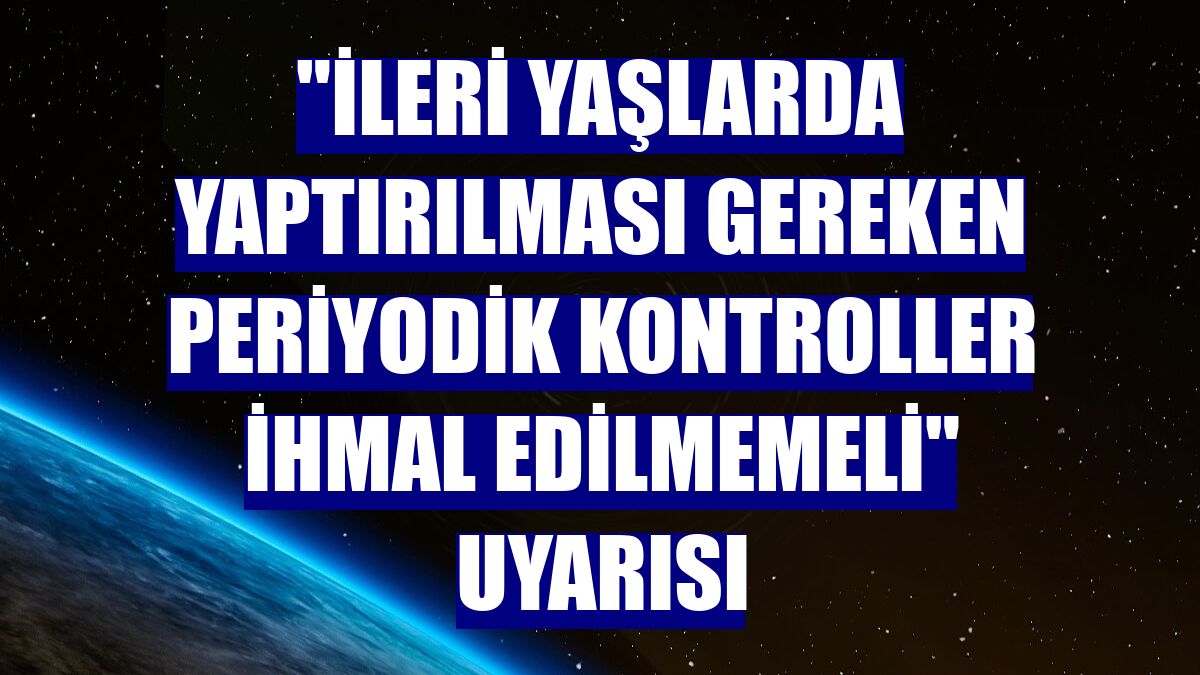 "İleri yaşlarda yaptırılması gereken periyodik kontroller ihmal edilmemeli" uyarısı