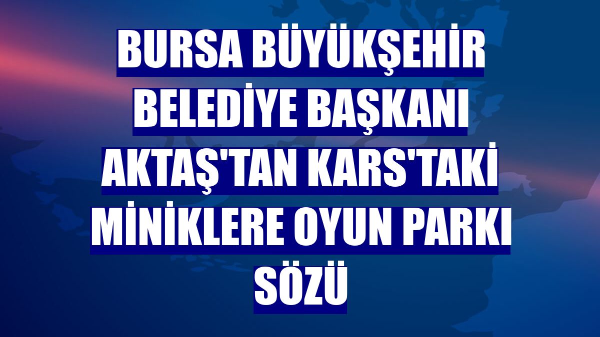 Bursa Büyükşehir Belediye Başkanı Aktaş'tan Kars'taki miniklere oyun parkı sözü