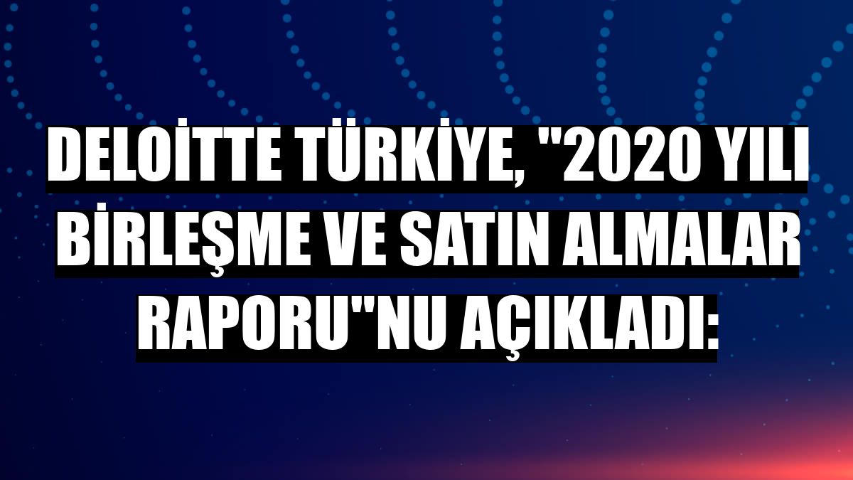 Deloitte Türkiye, '2020 Yılı Birleşme ve Satın Almalar Raporu'nu açıkladı: