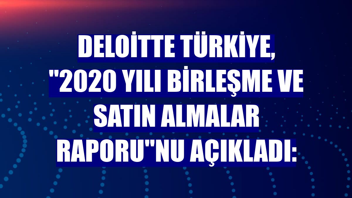 Deloitte Türkiye, '2020 Yılı Birleşme ve Satın Almalar Raporu'nu açıkladı: