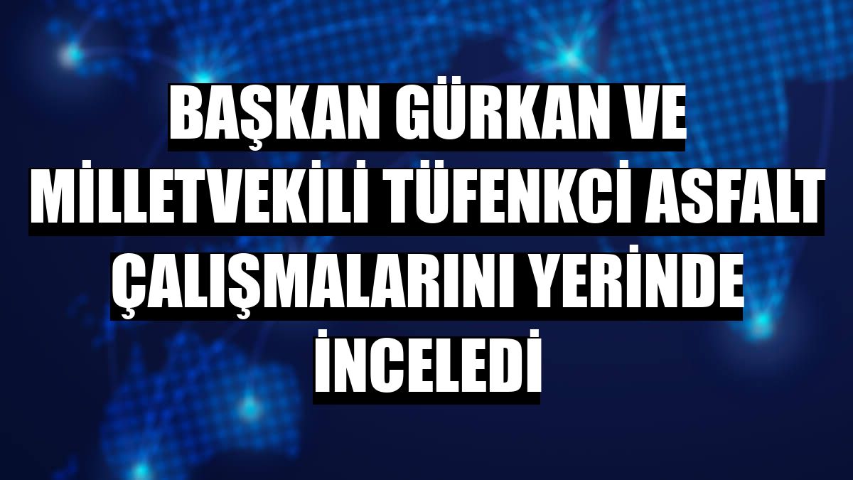 Başkan Gürkan ve Milletvekili Tüfenkci asfalt çalışmalarını yerinde inceledi