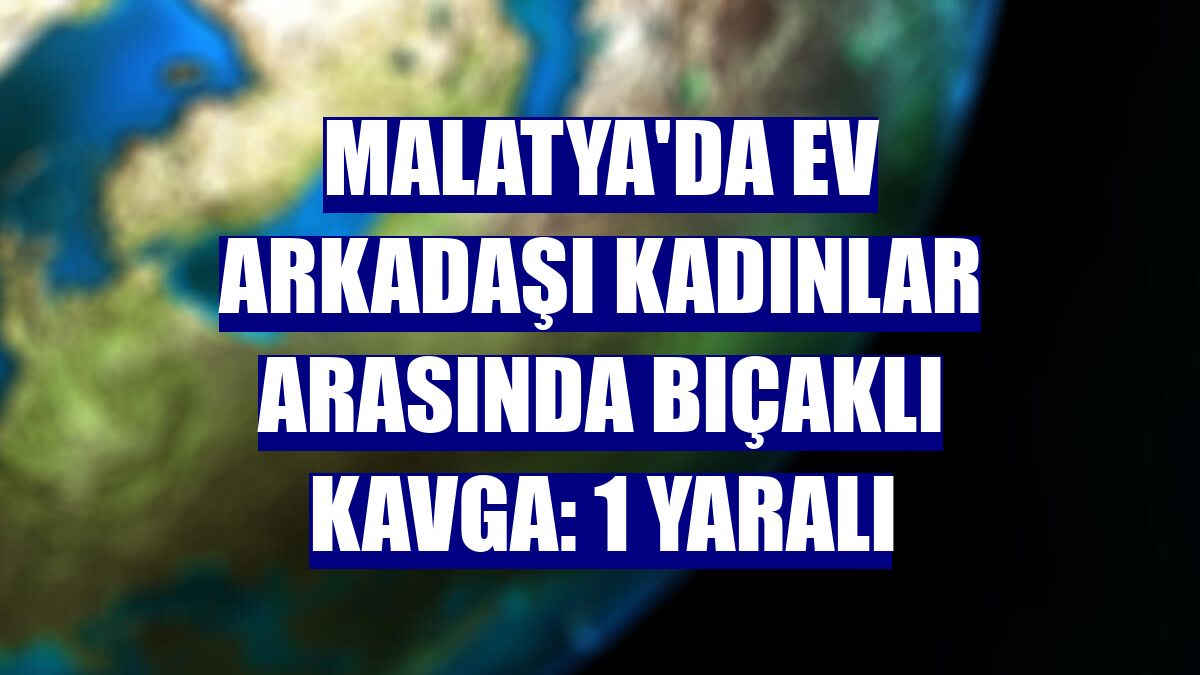 Malatya'da ev arkadaşı kadınlar arasında bıçaklı kavga: 1 yaralı