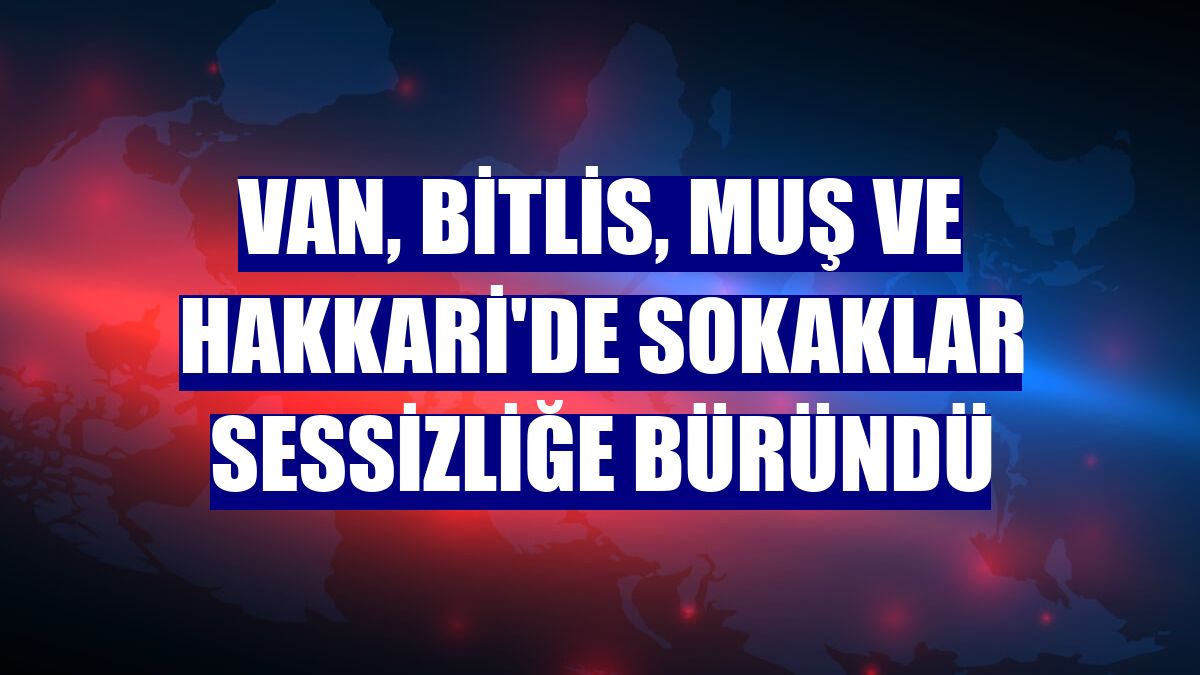 Van, Bitlis, Muş ve Hakkari'de sokaklar sessizliğe büründü
