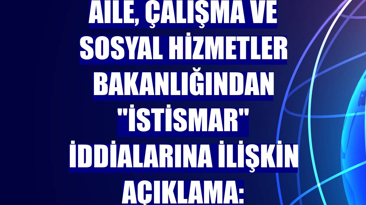 Aile, Çalışma ve Sosyal Hizmetler Bakanlığından "istismar" iddialarına ilişkin açıklama: