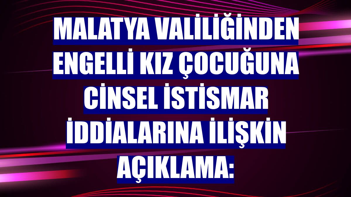 Malatya Valiliğinden engelli kız çocuğuna cinsel istismar iddialarına ilişkin açıklama: