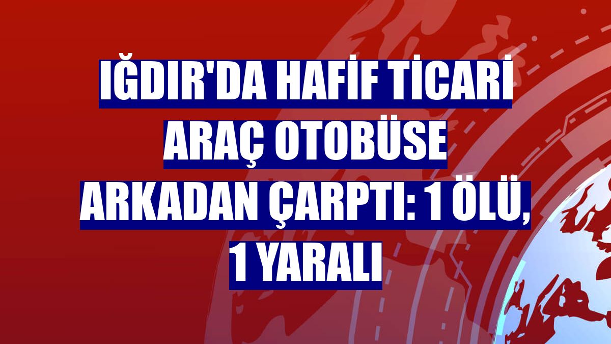 Iğdır'da hafif ticari araç otobüse arkadan çarptı: 1 ölü, 1 yaralı