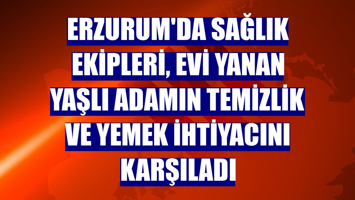 Erzurum'da sağlık ekipleri, evi yanan yaşlı adamın temizlik ve yemek ihtiyacını karşıladı