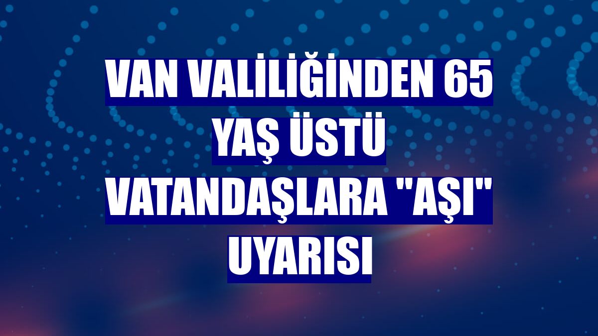Van Valiliğinden 65 yaş üstü vatandaşlara "aşı" uyarısı