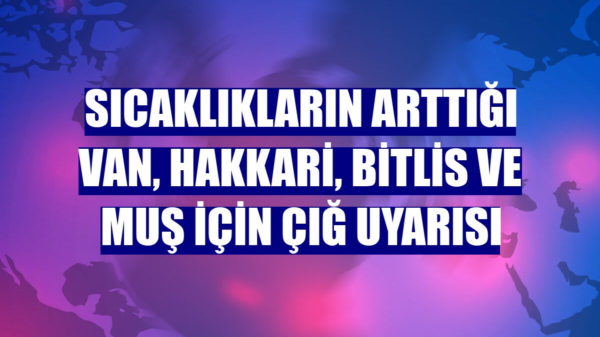 Sıcaklıkların arttığı Van, Hakkari, Bitlis ve Muş için çığ uyarısı