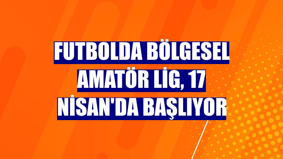 Futbolda Bölgesel Amatör Lig, 17 Nisan'da başlıyor