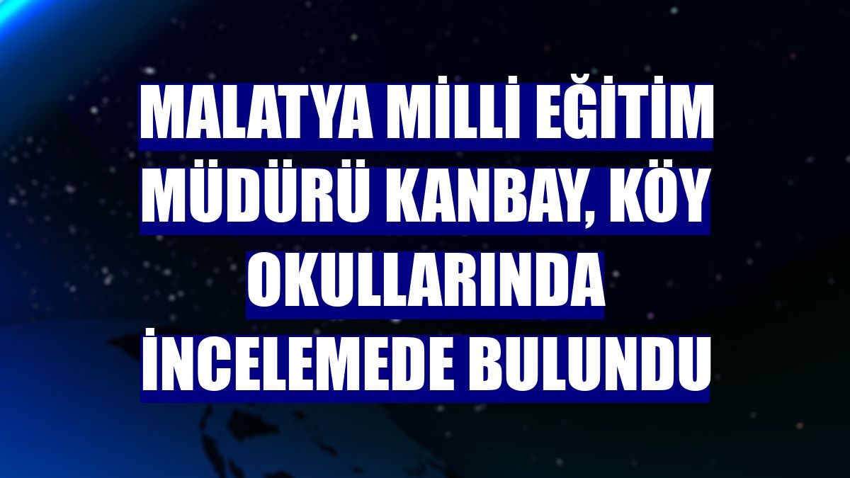 Malatya Milli Eğitim Müdürü Kanbay, köy okullarında incelemede bulundu