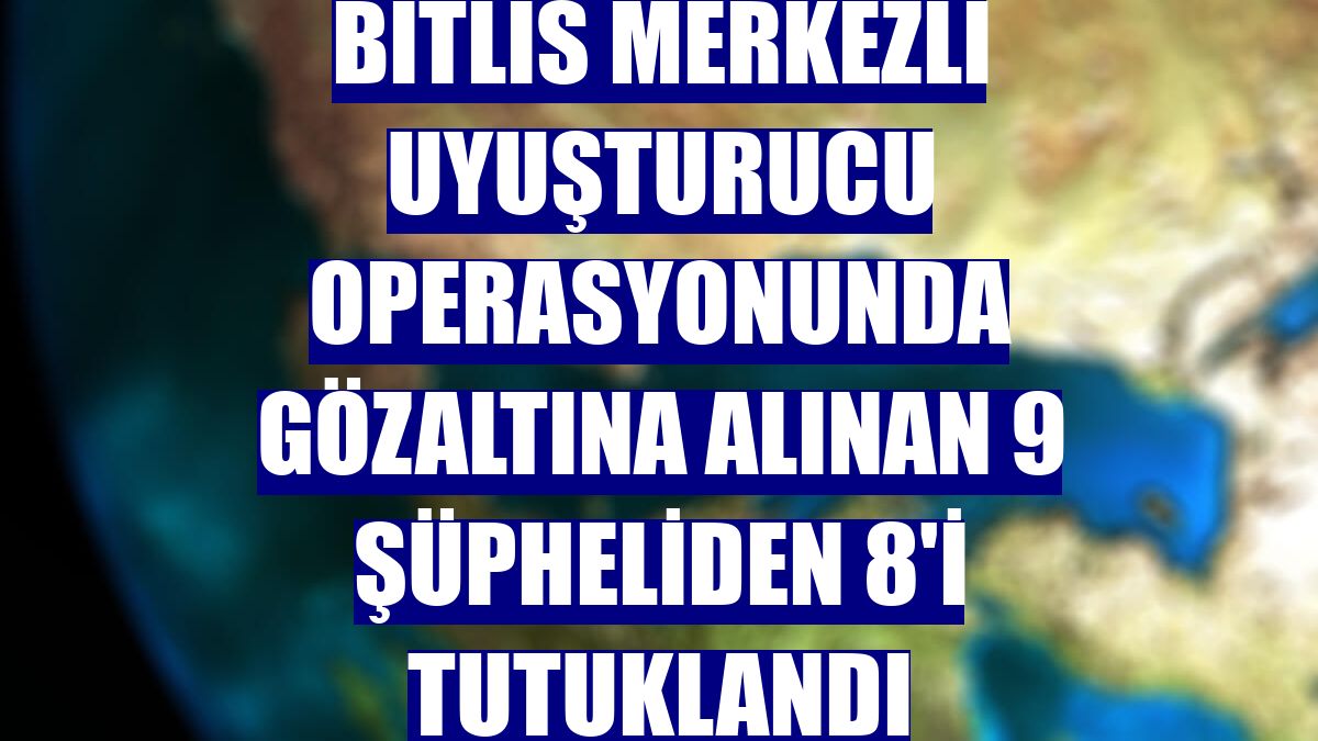 Bitlis merkezli uyuşturucu operasyonunda gözaltına alınan 9 şüpheliden 8'i tutuklandı
