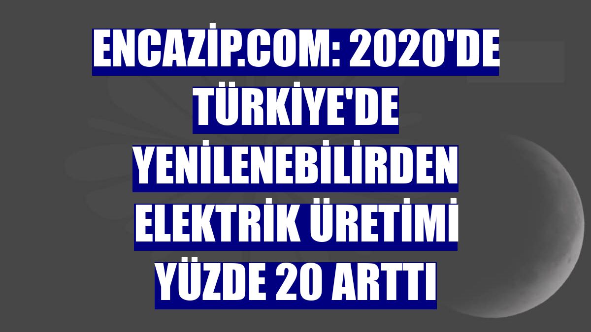 Encazip.com: 2020'de Türkiye'de yenilenebilirden elektrik üretimi yüzde 20 arttı