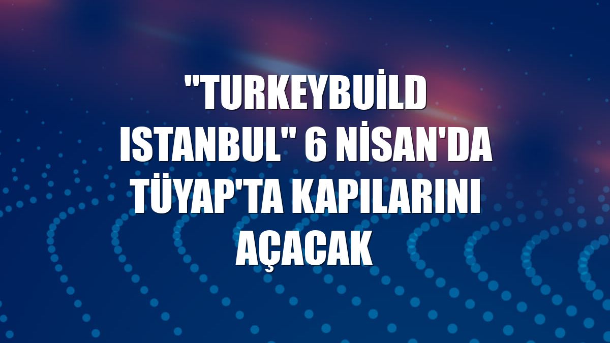 "Turkeybuild Istanbul" 6 Nisan'da TÜYAP'ta kapılarını açacak