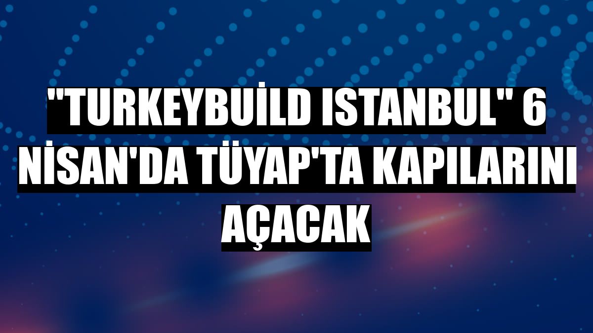 'Turkeybuild Istanbul' 6 Nisan'da TÜYAP'ta kapılarını açacak