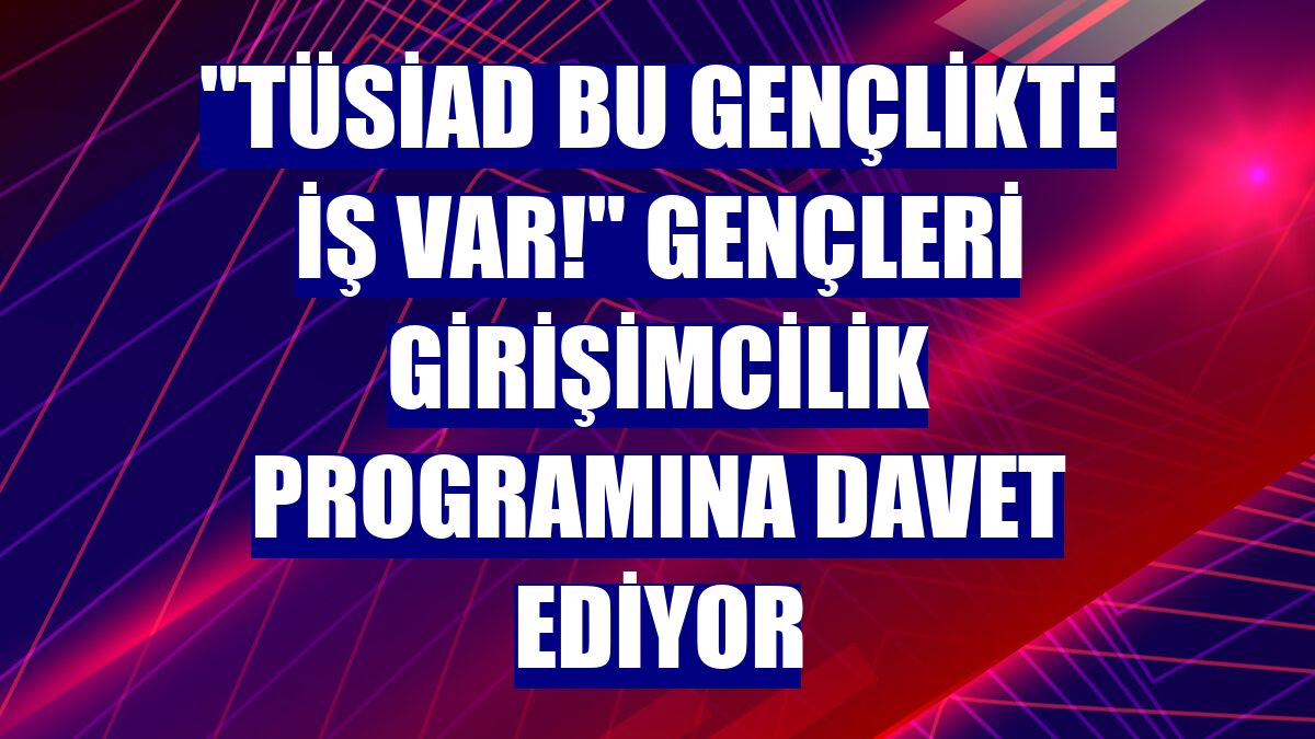"TÜSİAD Bu Gençlikte İŞ Var!" gençleri girişimcilik programına davet ediyor