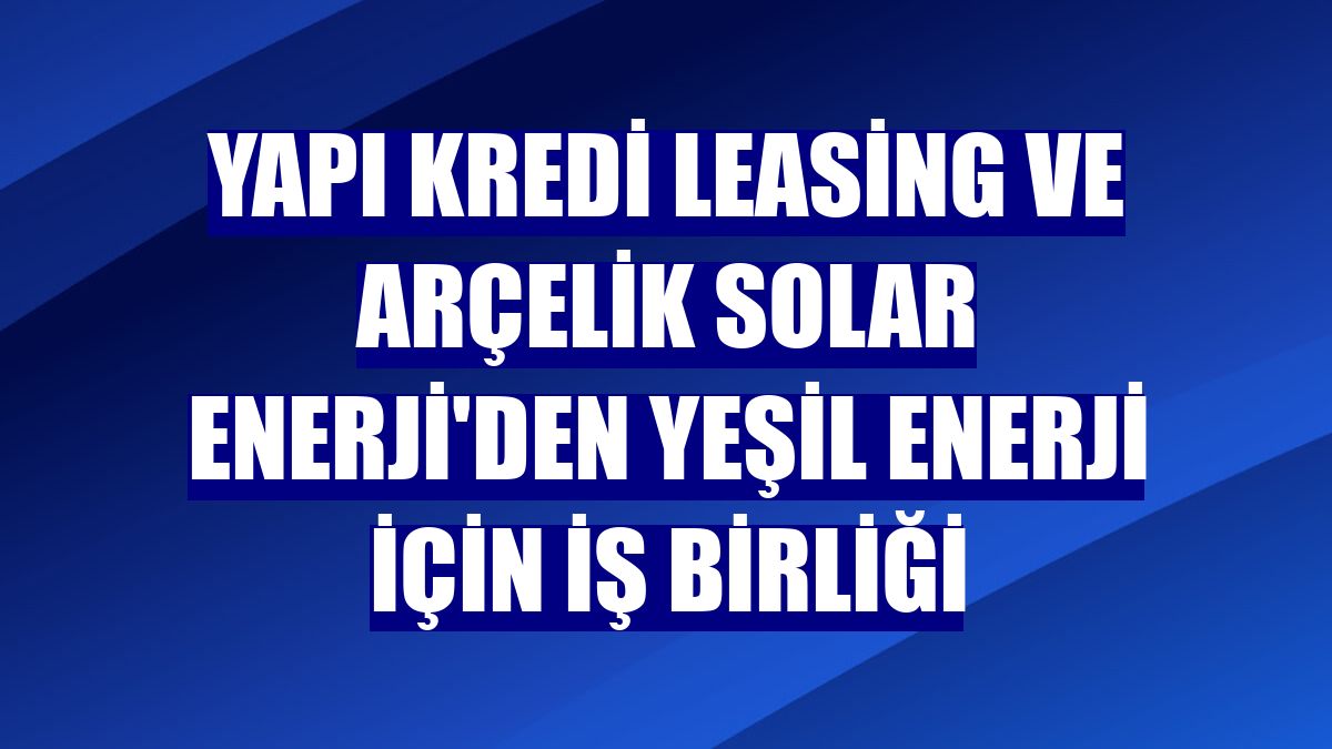 Yapı Kredi Leasing ve Arçelik Solar Enerji'den yeşil enerji için iş birliği