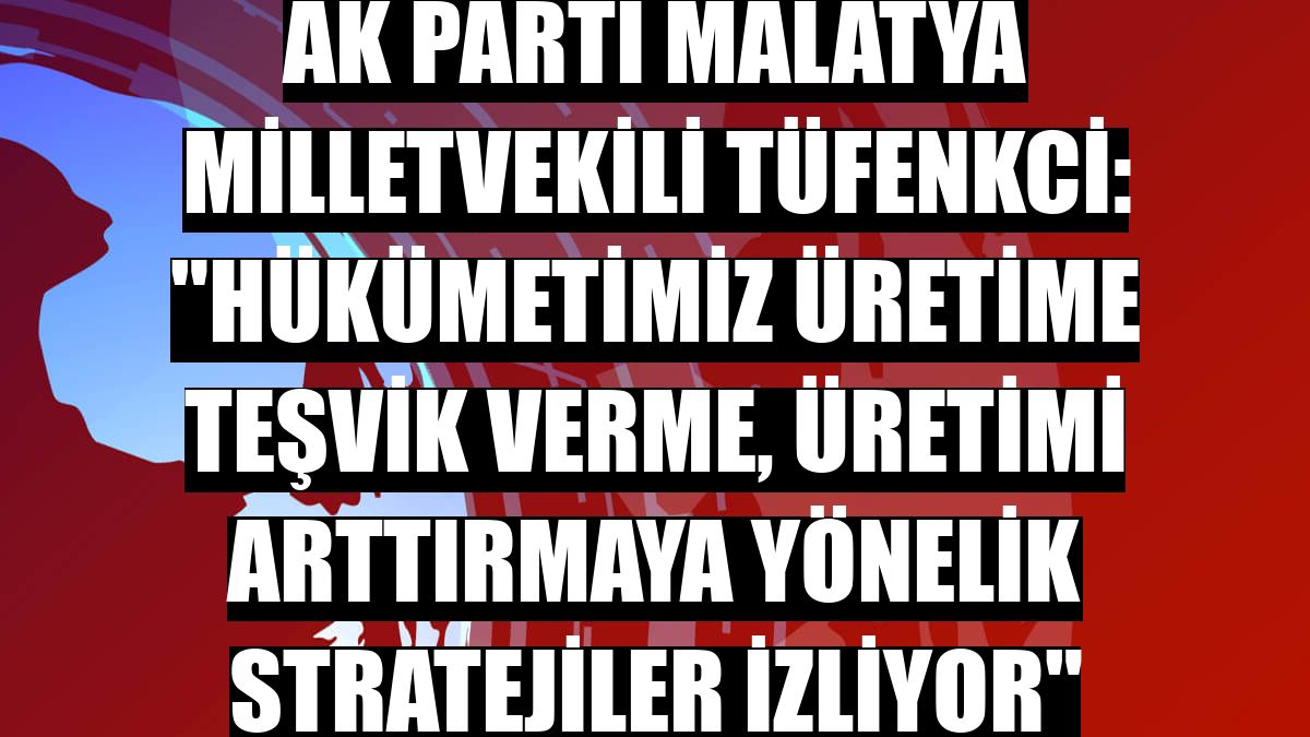 AK Parti Malatya Milletvekili Tüfenkci: 'Hükümetimiz üretime teşvik verme, üretimi arttırmaya yönelik stratejiler izliyor'
