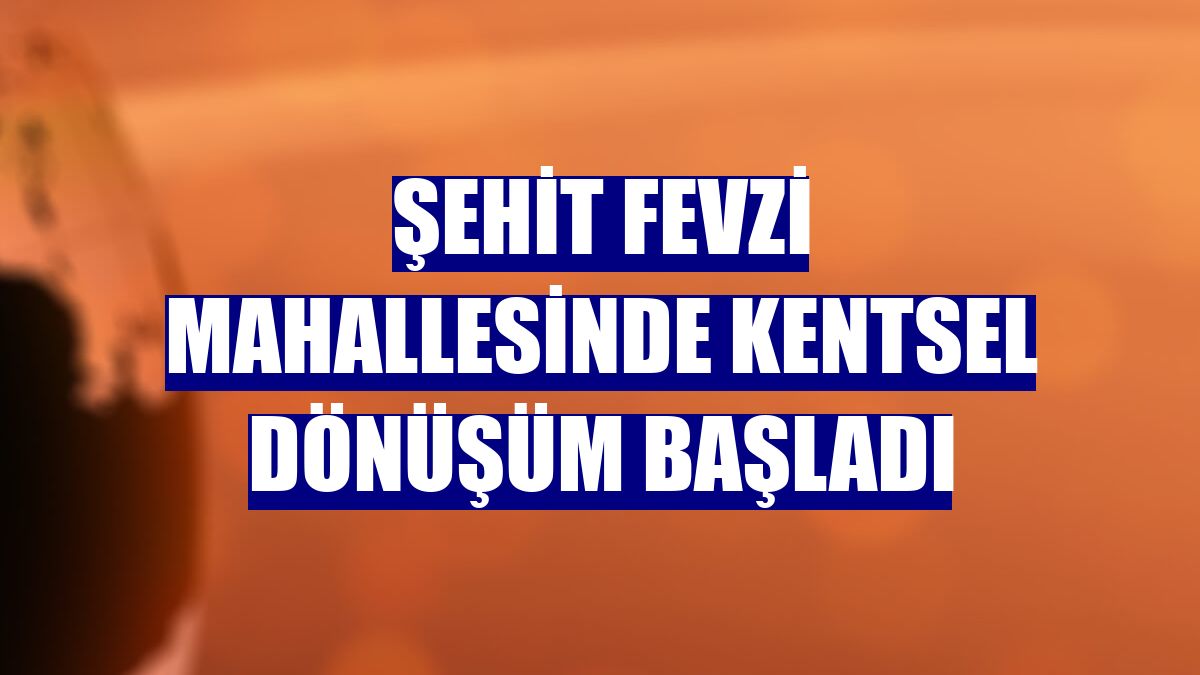 Şehit Fevzi Mahallesinde kentsel dönüşüm başladı