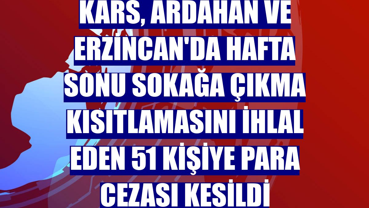 Kars, Ardahan ve Erzincan'da hafta sonu sokağa çıkma kısıtlamasını ihlal eden 51 kişiye para cezası kesildi