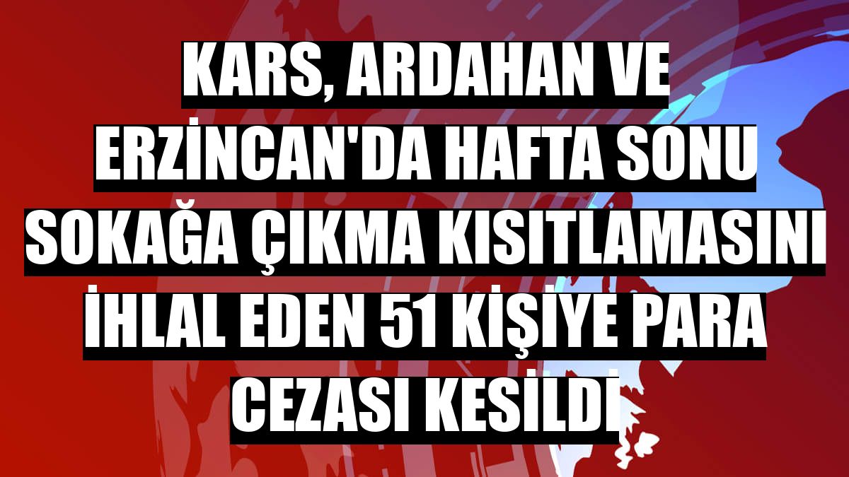 Kars, Ardahan ve Erzincan'da hafta sonu sokağa çıkma kısıtlamasını ihlal eden 51 kişiye para cezası kesildi