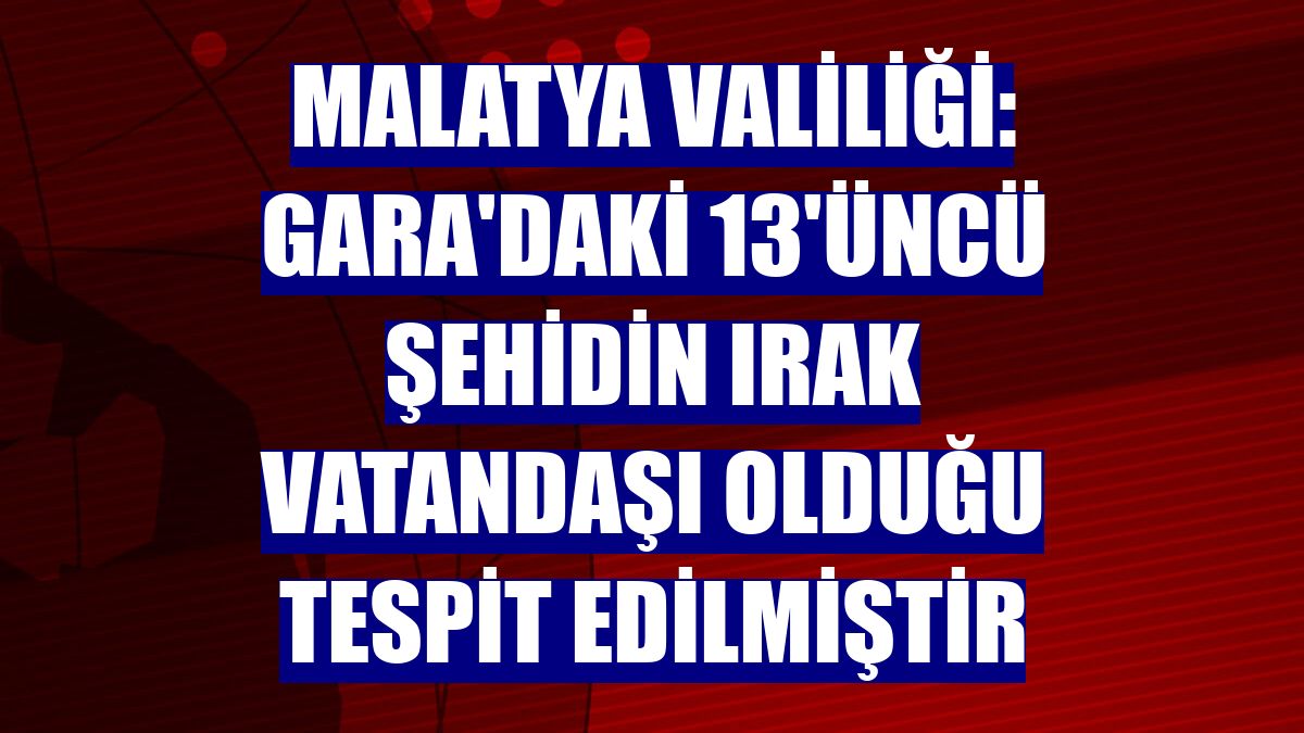 Malatya Valiliği: Gara'daki 13'üncü şehidin Irak vatandaşı olduğu tespit edilmiştir