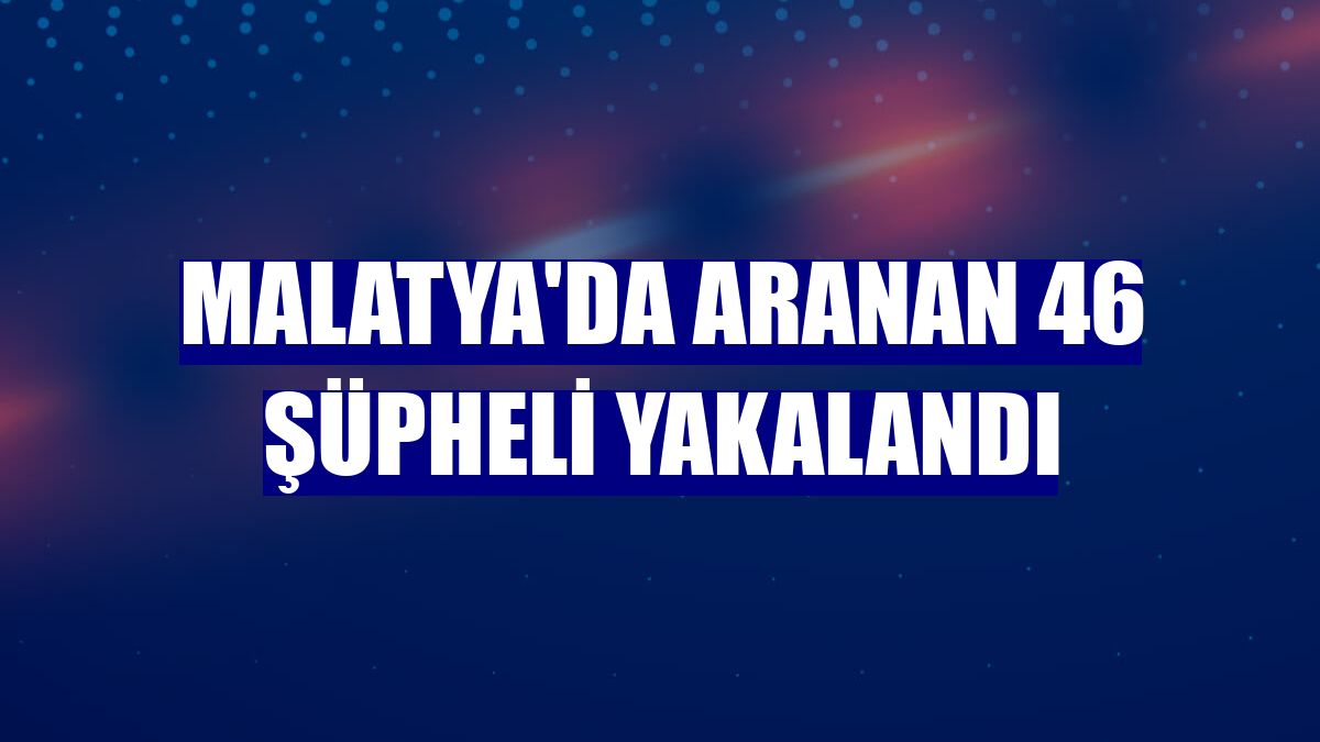 Malatya'da aranan 46 şüpheli yakalandı