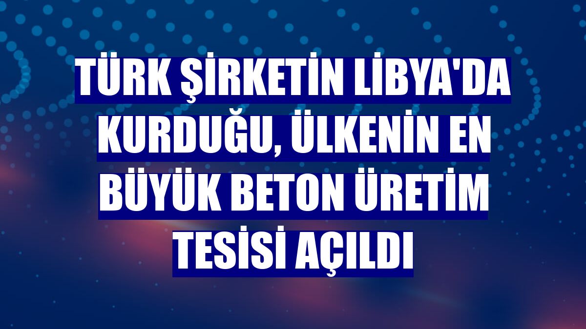 Türk şirketin Libya'da kurduğu, ülkenin en büyük beton üretim tesisi açıldı