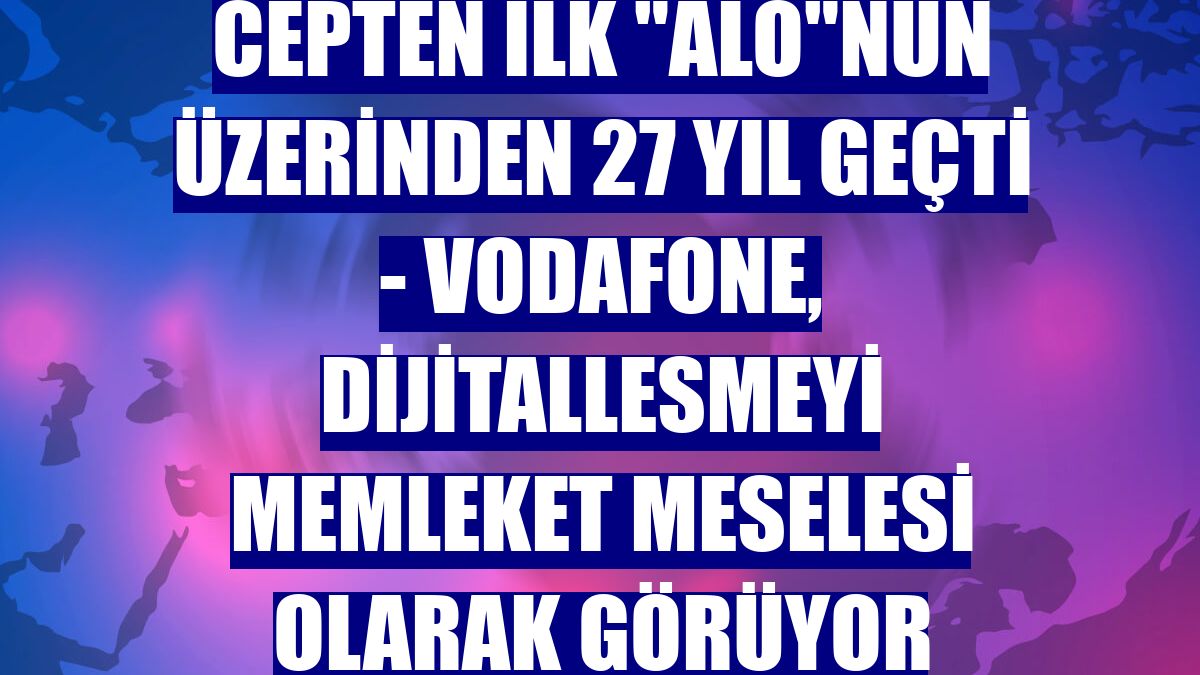 CEPTEN İLK "ALO"NUN ÜZERİNDEN 27 YIL GEÇTİ - Vodafone, dijitallesmeyi memleket meselesi olarak görüyor