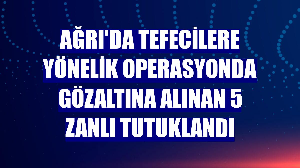 Ağrı'da tefecilere yönelik operasyonda gözaltına alınan 5 zanlı tutuklandı