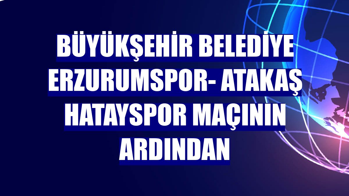 Büyükşehir Belediye Erzurumspor- Atakaş Hatayspor maçının ardından