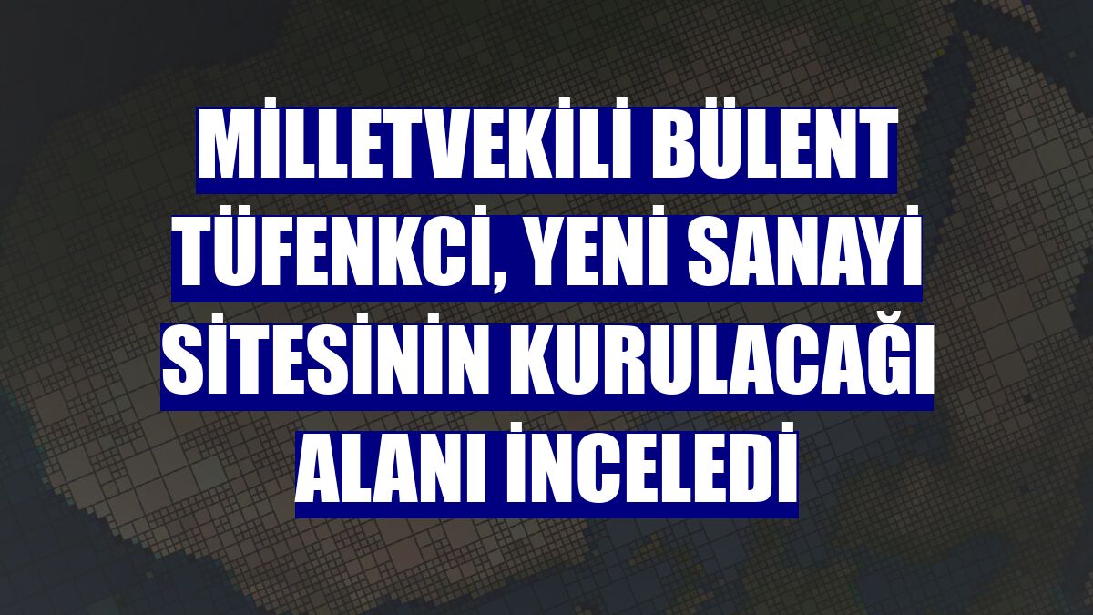 Milletvekili Bülent Tüfenkci, Yeni Sanayi Sitesinin kurulacağı alanı inceledi