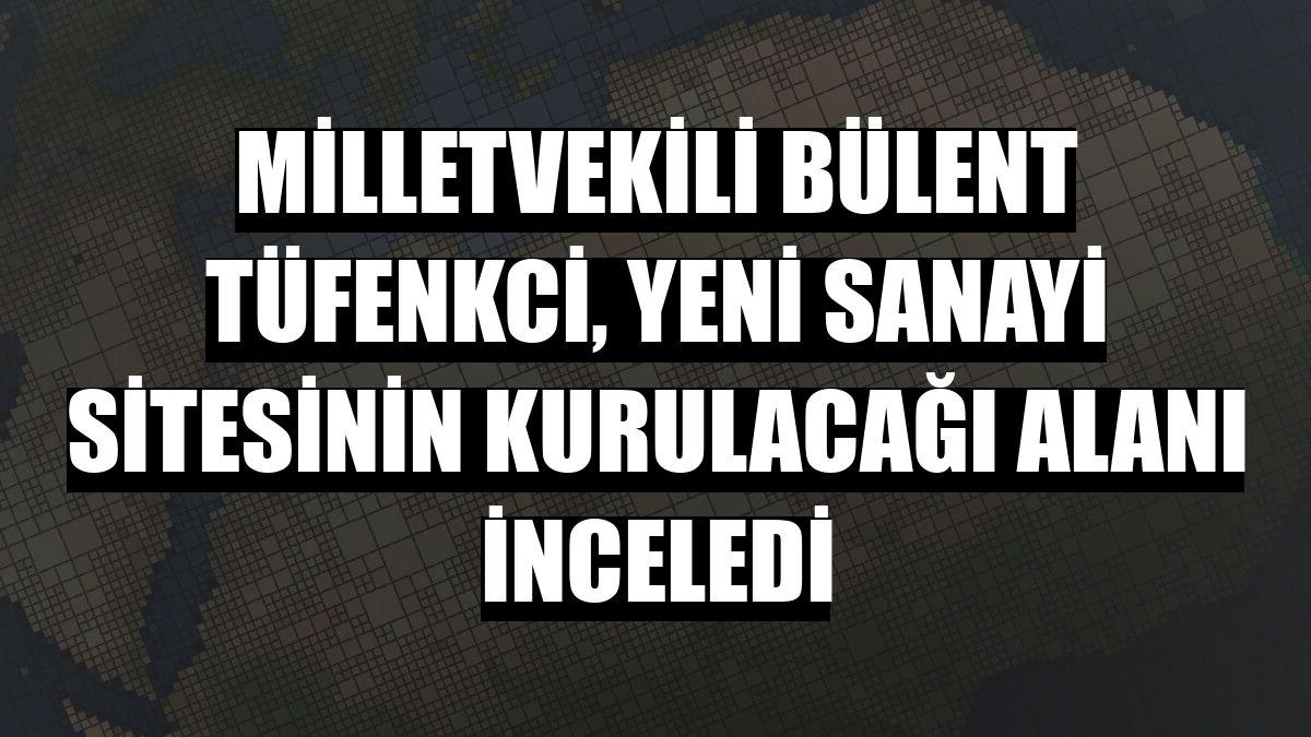 Milletvekili Bülent Tüfenkci, Yeni Sanayi Sitesinin kurulacağı alanı inceledi