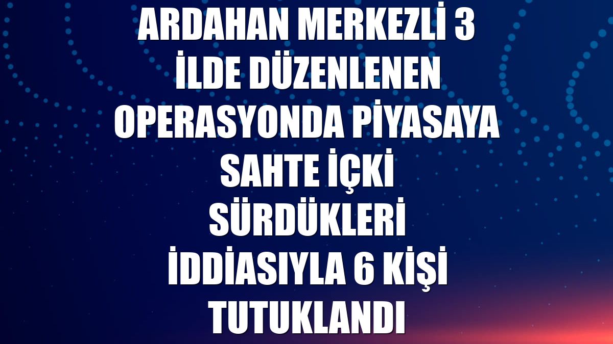 Ardahan merkezli 3 ilde düzenlenen operasyonda piyasaya sahte içki sürdükleri iddiasıyla 6 kişi tutuklandı