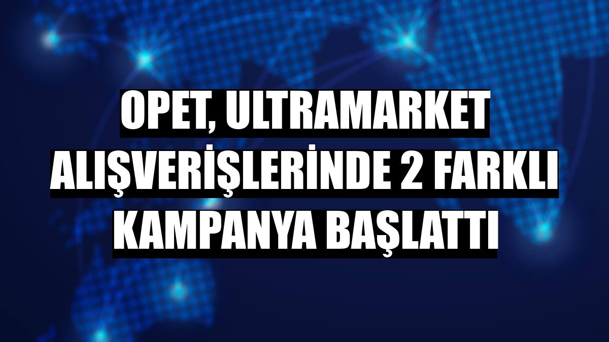 OPET, Ultramarket alışverişlerinde 2 farklı kampanya başlattı