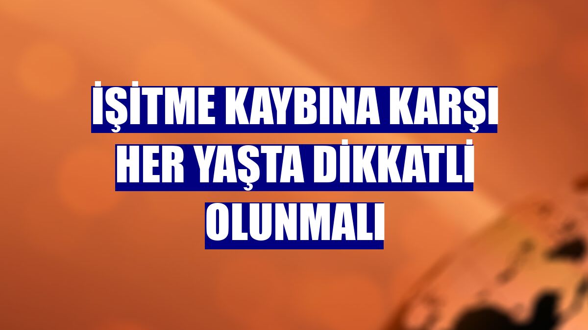 İşitme kaybına karşı her yaşta dikkatli olunmalı