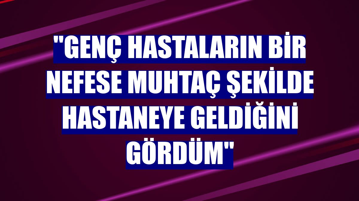 "Genç hastaların bir nefese muhtaç şekilde hastaneye geldiğini gördüm"