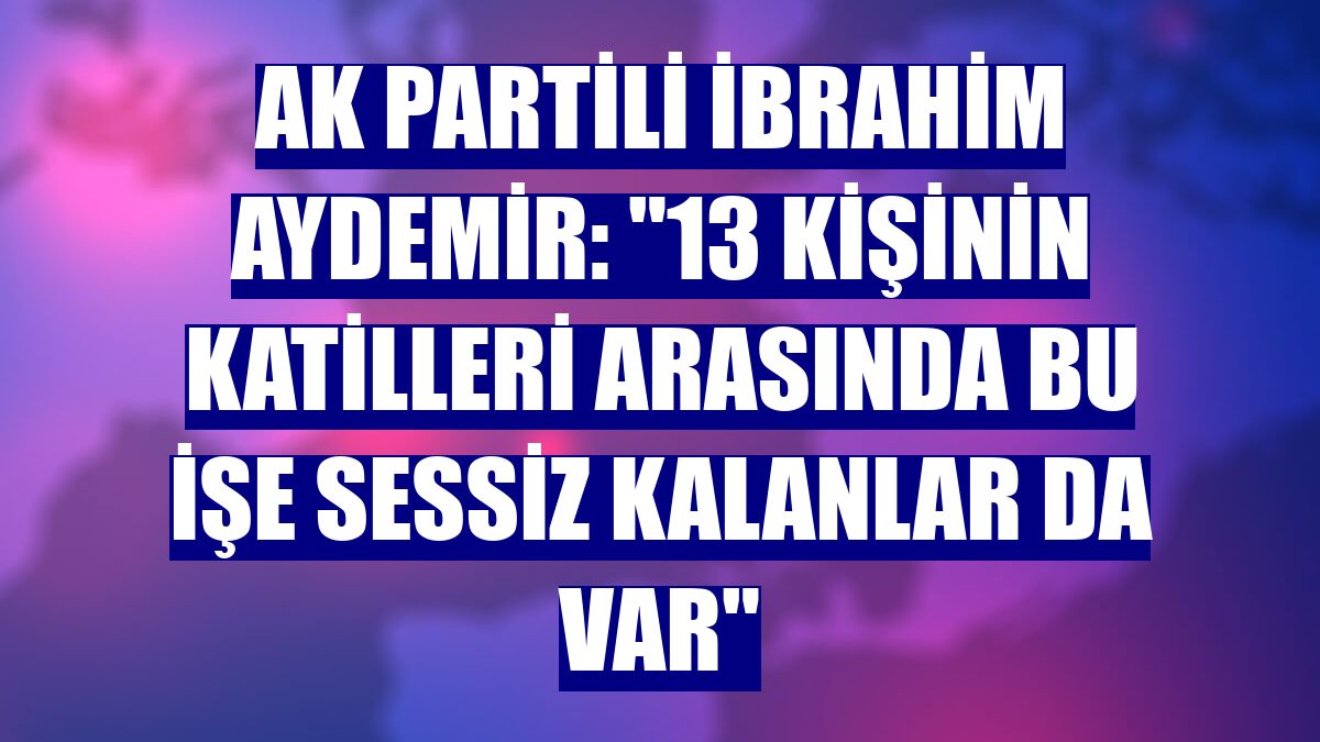 AK Partili İbrahim Aydemir: "13 kişinin katilleri arasında bu işe sessiz kalanlar da var"
