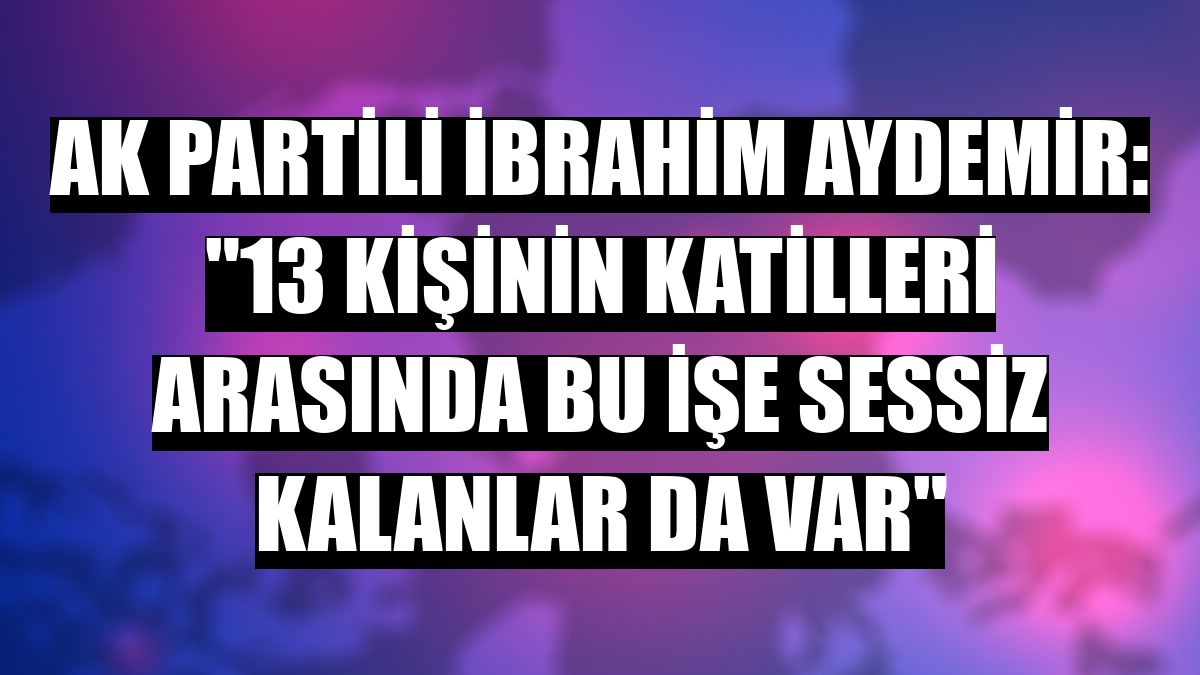 AK Partili İbrahim Aydemir: '13 kişinin katilleri arasında bu işe sessiz kalanlar da var'