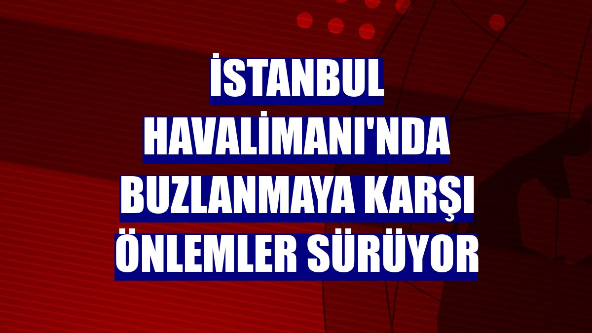İstanbul Havalimanı'nda buzlanmaya karşı önlemler sürüyor