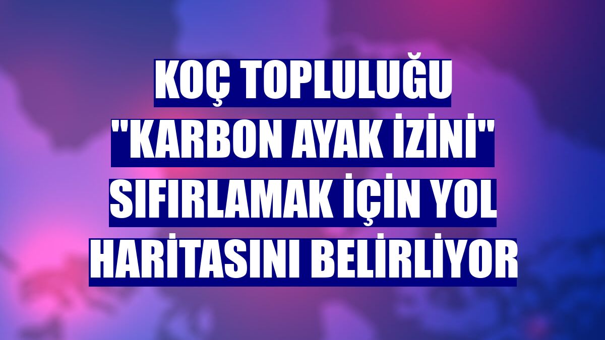 Koç Topluluğu "karbon ayak izini" sıfırlamak için yol haritasını belirliyor