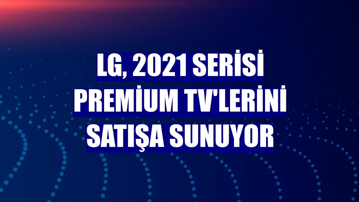 LG, 2021 Serisi Premium TV'lerini satışa sunuyor