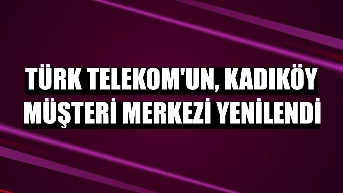 Türk Telekom'un, Kadıköy Müşteri Merkezi yenilendi