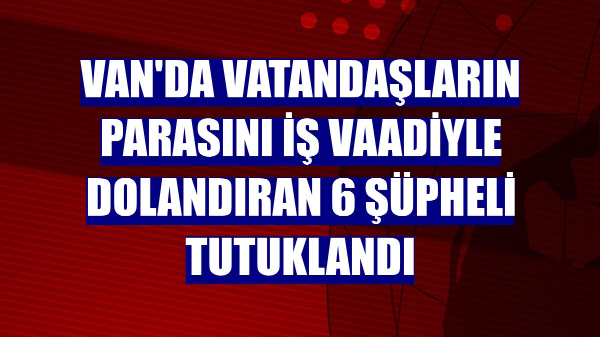 Van'da vatandaşların parasını iş vaadiyle dolandıran 6 şüpheli tutuklandı