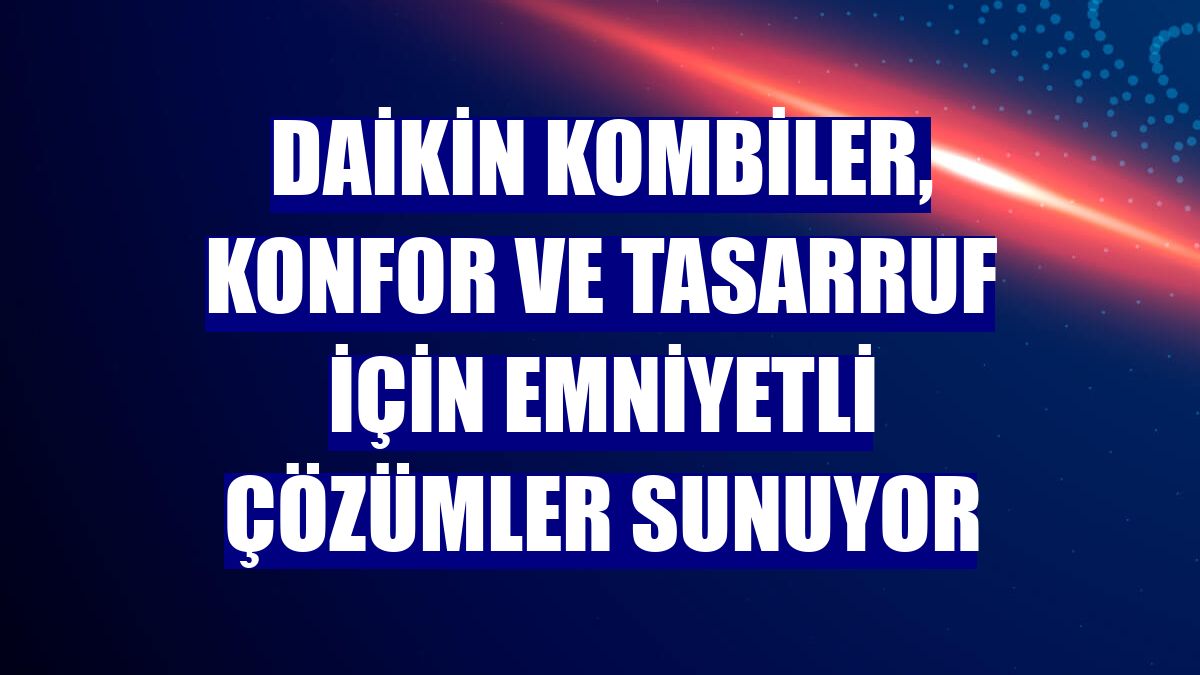 Daikin kombiler, konfor ve tasarruf için emniyetli çözümler sunuyor
