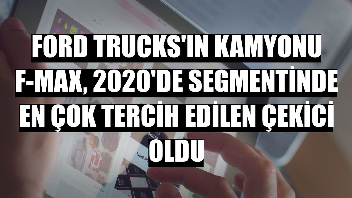 Ford Trucks'ın kamyonu F-MAX, 2020'de segmentinde en çok tercih edilen çekici oldu