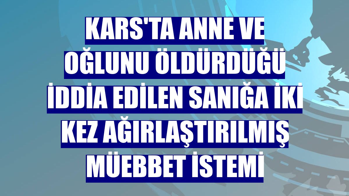 Kars'ta anne ve oğlunu öldürdüğü iddia edilen sanığa iki kez ağırlaştırılmış müebbet istemi