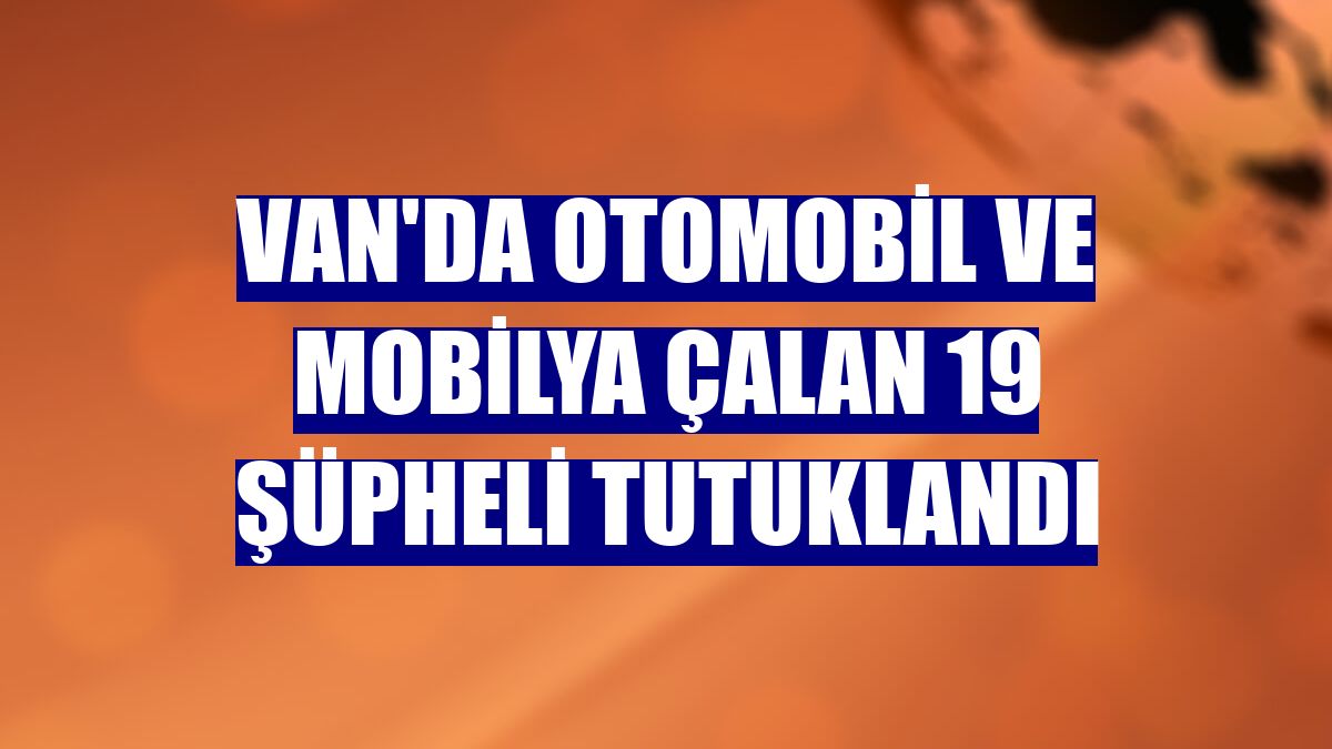 Van'da otomobil ve mobilya çalan 19 şüpheli tutuklandı